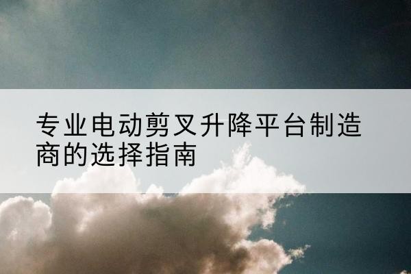 扶沟电动剪叉升降平台厂家-专业电动剪叉升降平台制造商的选择指南