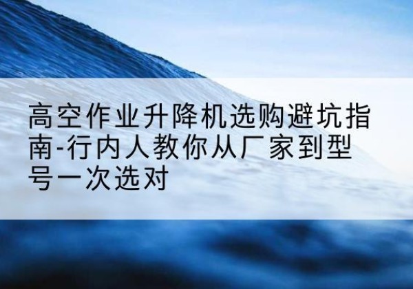 扶沟升降平台厂家-高空作业升降机选购避坑指南-行内人教你从厂家到型号一次选对