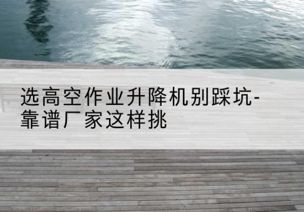 扶沟剪叉式升降机厂家-选高空作业升降机别踩坑-靠谱厂家这样挑