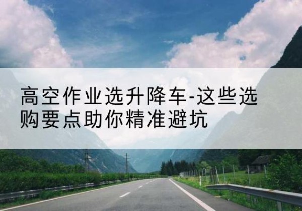 扶沟升降车厂家-高空作业选升降车-这些选购要点助你*避坑