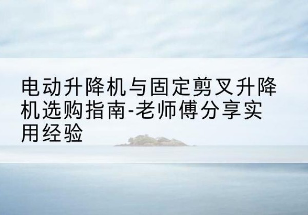 扶沟电动升降机怎么选-电动升降机与固定剪叉升降机选购指南-老师傅分享实用经验