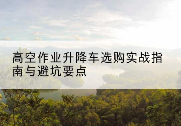 扶沟升降车怎么选-高空作业升降车选购实战指南与避坑要点