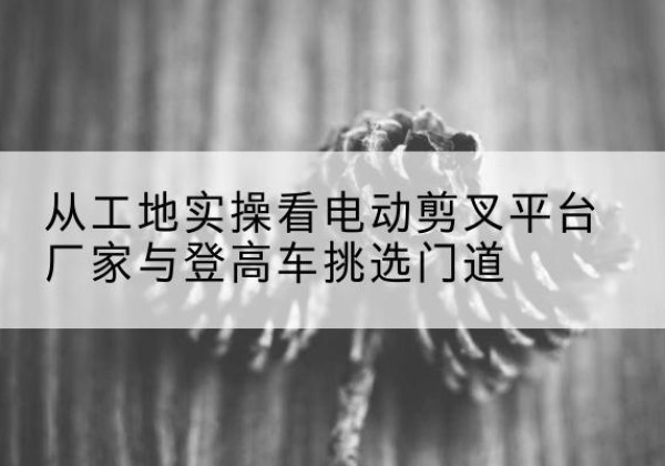 扶沟电动剪叉升降平台厂家-从工地实操看电动剪叉平台厂家与登高车挑选门道