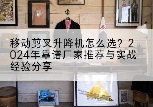 扶沟升降平台厂家推荐-移动剪叉升降机怎么选？2024年靠谱厂家推荐与实战经验分享