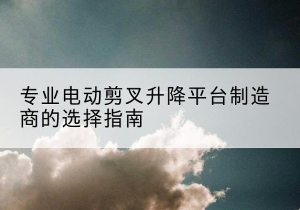扶沟电动剪叉升降平台厂家-专业电动剪叉升降平台制造商的选择指南
